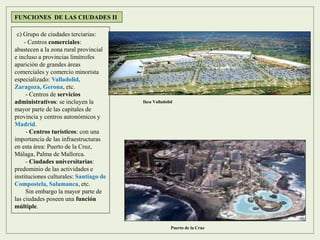 FUNCIONES DE LAS CIUDADES II
c) Grupo de ciudades terciarias:
- Centros comerciales:
abastecen a la zona rural provincial
e incluso a provincias limítrofes
aparición de grandes áreas
comerciales y comercio minorista
especializado: Valladolid,
Zaragoza, Gerona, etc.
- Centros de servicios
administrativos: se incluyen la
mayor parte de las capitales de
provincia y centros autonómicos y
Madrid.
- Centros turísticos: con una
importancia de las infraestructuras
en esta área: Puerto de la Cruz,
Málaga, Palma de Mallorca.
- Ciudades universitarias:
predominio de las actividades e
instituciones culturales: Santiago de
Compostela, Salamanca, etc.
Sin embargo la mayor parte de
las ciudades poseen una función
múltiple.
Puerto de la Cruz
Ikea Valladolid
 
