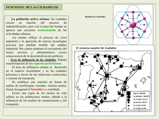 La población activa urbana: las ciudades
crecen en función del proceso de
industrialización, pero con el paso del tiempo se
aprecia una creciente terciarización de las
actividades urbanas.
Así mismo influye el proceso de crisis
industrial y la aparición de nuevas tecnologías
provoca una pérdida notable del empleo
industrial. Por contra aumenta el crecimiento del
sector servicio y administrativo (como
consecuencia de la descentralización política).
- Área de influencia de las ciudades. Rápida
transformación de los espacios periurbanos.
El área de influencia urbana se desarrolla
en el espacio circundante y en las ciudades
próximas a través de las relaciones comerciales
o sistema de transporte.
Se establece una relación en forma de
mallas de morfologías variadas: sistema anular,
lineal, hexagonal (Christaller) o estrellado.
Existe una copia de los modos de vida
urbano en las poblaciones rurales, debido a la
influencia de los medios de comunicación y del
transporte.
FUNCIONES DE LAS CIUDADES III
Modelo de Christaller
 