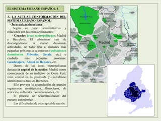 3.- LA ACTUAL CONFORMACIÓN DEL
SISTEMA URBANO ESPAÑOL:
- Jerarquización urbana:
Según su papel administrativo y
relaciones con las zonas colindantes:
- Grandes áreas metropolitanas: Madrid
y Barcelona. El urbanismo trata de
descongestionar la ciudad desviando
actividades de todo tipo a ciudades más
pequeñas próximas a su entorno: (poblaciones
dormitorios Móstoles, Getafe, etc.) o
ciudades más pequeñas próximas:
Guadalajara, Alcalá de Henares, etc.
Dentro de las áreas metropolitanas
destaca la capital de la nación: Madrid como
consecuencia de su tradición de Corte Real,
zona central en la península y centralismo
administrativo tras los Borbones.
Ello provoca la acumulación de grandes
organismos ministeriales, financieros, de
servicios, culturales, comunicaciones, etc.
El proceso de descentralización del
proceso autonómico.
Las dificultades de una capital de nación.
EL SISTEMA URBANO ESPAÑOL I
 