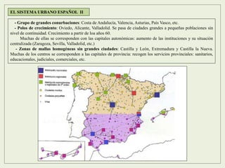 EL SISTEMA URBANO ESPAÑOL II
- Grupo de grandes conurbaciones: Costa de Andalucía, Valencia, Asturias, País Vasco, etc.
- Polos de crecimiento: Oviedo, Alicante, Valladolid. Se pasa de ciudades grandes a pequeñas poblaciones sin
nivel de continuidad. Crecimiento a partir de loa años 60.
Muchas de ellas se corresponden con las capitales autonómicas: aumento de las instituciones y su situación
centralizada (Zaragoza, Sevilla, Valladolid, etc.)
- Zonas de mallas homogéneas sin grandes ciudades: Castilla y León, Extremadura y Castilla la Nueva.
Muchas de los centros se corresponden a las capitales de provincia: recogen los servicios provinciales: sanitarios,
educacionales, judiciales, comerciales, etc.
 
