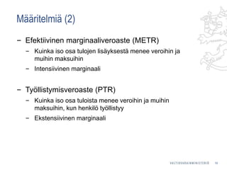 Määritelmiä (2)
‒ Efektiivinen marginaaliveroaste (METR)
‒ Kuinka iso osa tulojen lisäyksestä menee veroihin ja
muihin maksuihin
‒ Intensiivinen marginaali
‒ Työllistymisveroaste (PTR)
‒ Kuinka iso osa tuloista menee veroihin ja muihin
maksuihin, kun henkilö työllistyy
‒ Ekstensiivinen marginaali
10
 