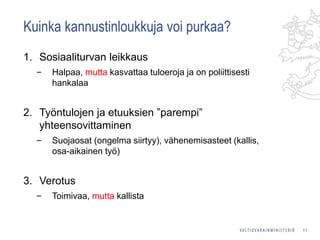 Kuinka kannustinloukkuja voi purkaa?
1. Sosiaaliturvan leikkaus
‒ Halpaa, mutta kasvattaa tuloeroja ja on poliittisesti
hankalaa
2. Työntulojen ja etuuksien ”parempi”
yhteensovittaminen
‒ Suojaosat (ongelma siirtyy), vähenemisasteet (kallis,
osa-aikainen työ)
3. Verotus
‒ Toimivaa, mutta kallista
11
 