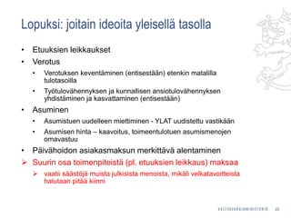 Lopuksi: joitain ideoita yleisellä tasolla
• Etuuksien leikkaukset
• Verotus
• Verotuksen keventäminen (entisestään) etenkin matalilla
tulotasoilla
• Työtulovähennyksen ja kunnallisen ansiotulovähennyksen
yhdistäminen ja kasvattaminen (entisestään)
• Asuminen
• Asumistuen uudelleen miettiminen - YLAT uudistettu vastikään
• Asumisen hinta – kaavoitus, toimeentulotuen asumismenojen
omavastuu
• Päivähoidon asiakasmaksun merkittävä alentaminen
 Suurin osa toimenpiteistä (pl. etuuksien leikkaus) maksaa
 vaatii säästöjä muista julkisista menoista, mikäli velkatavoitteista
halutaan pitää kiinni
22
 
