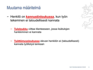 Muutama määritelmä
‒ Henkilö on kannustinloukussa, kun työn
tekeminen ei taloudellisesti kannata
‒ Tuloloukku viittaa tilanteeseen, jossa lisätulojen
hankkiminen ei kannata
‒ Työttömyysloukussa olevan henkilön ei (taloudellisesti)
kannata työllistyä lainkaan
9
 