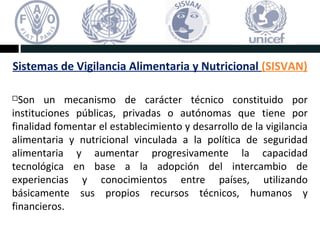 Sistemas de Vigilancia Alimentaria y Nutricional (SISVAN)
Son un mecanismo de carácter técnico constituido por
instituciones públicas, privadas o autónomas que tiene por
finalidad fomentar el establecimiento y desarrollo de la vigilancia
alimentaria y nutricional vinculada a la política de seguridad
alimentaria y aumentar progresivamente la capacidad
tecnológica en base a la adopción del intercambio de
experiencias y conocimientos entre países, utilizando
básicamente sus propios recursos técnicos, humanos y
financieros.