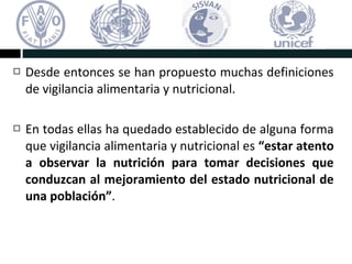  Desde entonces se han propuesto muchas definiciones
de vigilancia alimentaria y nutricional.
 En todas ellas ha quedado establecido de alguna forma
que vigilancia alimentaria y nutricional es “estar atento
a observar la nutrición para tomar decisiones que
conduzcan al mejoramiento del estado nutricional de
una población”.
 