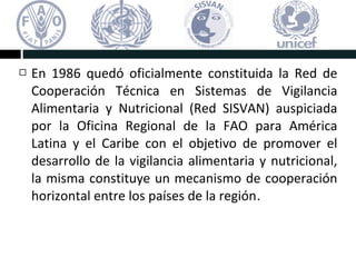  En 1986 quedó oficialmente constituida la Red de
Cooperación Técnica en Sistemas de Vigilancia
Alimentaria y Nutricional (Red SISVAN) auspiciada
por la Oficina Regional de la FAO para América
Latina y el Caribe con el objetivo de promover el
desarrollo de la vigilancia alimentaria y nutricional,
la misma constituye un mecanismo de cooperación
horizontal entre los países de la región.