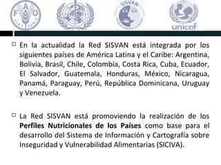  En la actualidad la Red SISVAN está integrada por los
siguientes países de América Latina y el Caribe: Argentina,
Bolivia, Brasil, Chile, Colombia, Costa Rica, Cuba, Ecuador,
El Salvador, Guatemala, Honduras, México, Nicaragua,
Panamá, Paraguay, Perú, República Dominicana, Uruguay
y Venezuela.
La Red SISVAN está promoviendo la realización de los
Perfiles Nutricionales de los Países como base para el
desarrollo del Sistema de Información y Cartografía sobre
Inseguridad y Vulnerabilidad Alimentarias (SICIVA).