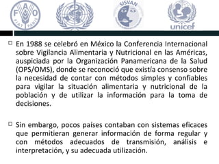  En 1988 se celebró en México la Conferencia Internacional
sobre Vigilancia Alimentaria y Nutricional en las Américas,
auspiciada por la Organización Panamericana de la Salud
(OPS/OMS), donde se reconoció que existía consenso sobre
la necesidad de contar con métodos simples y confiables
para vigilar la situación alimentaria y nutricional de la
población y de utilizar la información para la toma de
decisiones.
Sin embargo, pocos países contaban con sistemas eficaces
que permitieran generar información de forma regular y
con métodos adecuados de transmisión, análisis e
interpretación, y su adecuada utilización.