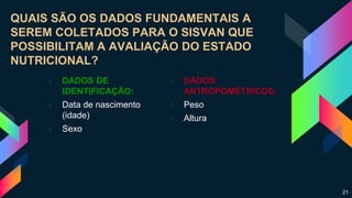 QUAIS SÃO OS DADOS FUNDAMENTAIS A
SEREM COLETADOS PARA O SISVAN QUE
POSSIBILITAM A AVALIAÇÃO DO ESTADO
NUTRICIONAL?
› DADOS DE
IDENTIFICAÇÃO:
› Data de nascimento
(idade)
› Sexo
› DADOS
ANTROPOMÉTRICOS:
› Peso
› Altura
21
 