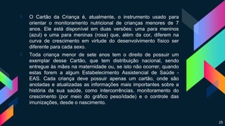› O Cartão da Criança é, atualmente, o instrumento usado para
orientar o monitoramento nutricional de crianças menores de 7
anos. Ele está disponível em duas versões: uma para meninos
(azul) e uma para meninas (rosa) que, além da cor, diferem na
curva de crescimento em virtude do desenvolvimento físico ser
diferente para cada sexo.
› Toda criança menor de sete anos tem o direito de possuir um
exemplar desse Cartão, que tem distribuição nacional, sendo
entregue às mães na maternidade ou, se isto não ocorrer, quando
estas forem a algum Estabelecimento Assistencial de Saúde -
EAS. Cada criança deve possuir apenas um cartão, onde são
anotadas e atualizadas as informações mais importantes sobre a
história da sua saúde, como intercorrências, monitoramento do
crescimento (por meio do gráfico peso/idade) e o controle das
imunizações, desde o nascimento.
25
 
