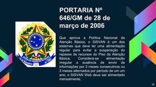 PORTARIA Nº
646/GM de 28 de
março de 2006
Que aprova a Política Nacional de
Atenção Básica, o SISVAN é um dos
sistemas que deve ter uma alimentação
regular para evitar a suspensção do
repasse de recursos do Piso da Atenção
Básica. Considera-se alimentação
irregular a ausência de envio de
informações por 2 meses consecutivos ou
3 meses alternados por período de um um
ano, o SISVAN Web deve ser alimentado
mensalmente.
26
 