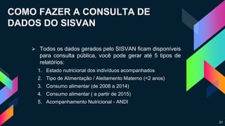 COMO FAZER A CONSULTA DE
DADOS DO SISVAN
 Todos os dados gerados pelo SISVAN ficam disponíveis
para consulta pública, você pode gerar até 5 tipos de
relatórios:
1. Estado nutricional dos indivíduos acompanhados
2. Tipo de Alimentação / Aleitamento Materno (<2 anos)
3. Consumo alimentar (de 2008 a 2014)
4. Consumo alimentar ( a partir de 2015)
5. Acompanhamento Nutricional - ANDI
31
 