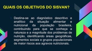 QUAIS OS OBJETIVOS DO SISVAN?
› Destina-se ao diagnóstico descritivo e
analítico da situação alimentar e
nutricional da população brasileira,
contribuindo para que se conheça a
natureza e a magnitude dos problemas de
nutrição, identificando áreas geográficas,
segmentos sociais e grupos populacionais
de maior riscos aos agravos nutricionais.
5
 