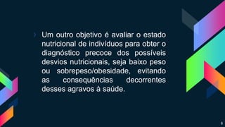 › Um outro objetivo é avaliar o estado
nutricional de indivíduos para obter o
diagnóstico precoce dos possíveis
desvios nutricionais, seja baixo peso
ou sobrepeso/obesidade, evitando
as consequências decorrentes
desses agravos à saúde.
6
 