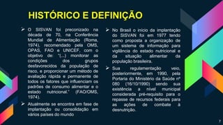 HISTÓRICO E DEFINIÇÃO
 O SISVAN foi preconizado na
década de 70, na Conferência
Mundial de Alimentação (Roma,
1974), recomendado pela OMS,
OPAS, FAO e UNICEF, com o
objetivo de: “(...) monitorar as
condições dos grupos
desfavorecidos da população de
risco, e proporcionar um método de
avaliação rápida e permanente de
todos os fatores que influenciam os
padrões de consumo alimentar e o
estado nutricional.” (FAO/OMS,
1974).
 Atualmente se encontra em fase de
implantação ou consolidação em
vários países do mundo
 No Brasil o início da implantação
do SISVAN foi em 1977 tendo
como proposta a organização de
um sistema de informação para
vigilância do estado nutricional e
da situação alimentar da
população brasileira.
 Sua regulamentação veio,
posteriormente, em 1990, pela
Portaria do Ministério da Saúde nº
080 (16/10/1990) sendo sua
existência a nível municipal
considerada pré-requisito para o
repasse de recursos federais para
as ações de combate à
desnutrição.
7
 