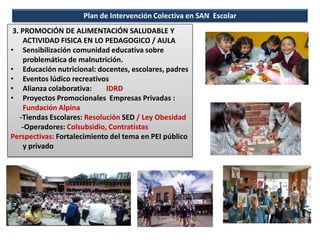 Plan de Intervención Colectiva en SAN Escolar
3. PROMOCIÓN DE ALIMENTACIÓN SALUDABLE Y
ACTIVIDAD FISICA EN LO PEDAGOGICO / AULA
• Sensibilización comunidad educativa sobre
problemática de malnutrición.
• Educación nutricional: docentes, escolares, padres
• Eventos lúdico recreativos
• Alianza colaborativa: IDRD
• Proyectos Promocionales Empresas Privadas :
Fundación Alpina
-Tiendas Escolares: Resolución SED / Ley Obesidad
-Operadores: Colsubsidio, Contratistas
Perspectivas: Fortalecimiento del tema en PEI público
y privado
 