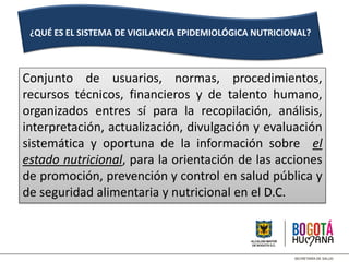 Conjunto de usuarios, normas, procedimientos,
recursos técnicos, financieros y de talento humano,
organizados entres sí para la recopilación, análisis,
interpretación, actualización, divulgación y evaluación
sistemática y oportuna de la información sobre el
estado nutricional, para la orientación de las acciones
de promoción, prevención y control en salud pública y
de seguridad alimentaria y nutricional en el D.C.
¿QUÉ ES EL SISTEMA DE VIGILANCIA EPIDEMIOLÓGICA NUTRICIONAL?
 