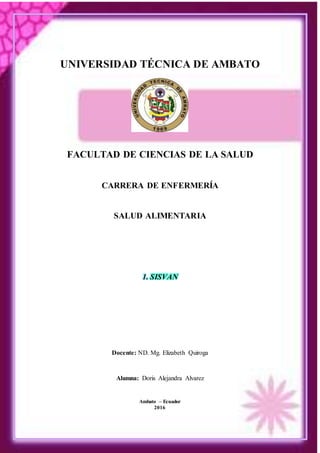UNIVERSIDAD TÉCNICA DE AMBATO
FACULTAD DE CIENCIAS DE LA SALUD
CARRERA DE ENFERMERÍA
SALUD ALIMENTARIA
1. SISVAN
Docente: ND. Mg. Elizabeth Quiroga
Alumna: Doris Alejandra Alvarez
Ambato – Ecuador
2016
 
