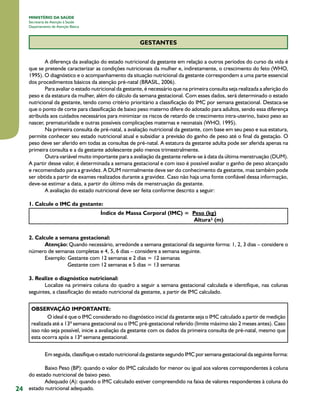 MINISTÉRIO DA SAÚDE
Secretaria de Atenção à Saúde
Departamento de Atenção Básica

GESTANTES
A diferença da avaliação do estado nutricional da gestante em relação a outros períodos do curso da vida é
que se pretende caracterizar as condições nutricionais da mulher e, indiretamente, o crescimento do feto (WHO,
1995). O diagnóstico e o acompanhamento da situação nutricional da gestante correspondem a uma parte essencial
dos procedimentos básicos da atenção pré-natal (BRASIL, 2006).
Para avaliar o estado nutricional da gestante, é necessário que na primeira consulta seja realizada a aferição do
peso e da estatura da mulher, além do cálculo da semana gestacional. Com esses dados, será determinado o estado
nutricional da gestante, tendo como critério prioritário a classificação do IMC por semana gestacional. Destaca-se
que o ponto de corte para classificação de baixo peso materno difere do adotado para adultos, sendo essa diferença
atribuída aos cuidados necessários para minimizar os riscos de retardo de crescimento intra-uterino, baixo peso ao
nascer, prematuridade e outras possíveis complicações maternas e neonatais (WHO, 1995).
Na primeira consulta de pré-natal, a avaliação nutricional da gestante, com base em seu peso e sua estatura,
permite conhecer seu estado nutricional atual e subsidiar a previsão do ganho de peso até o final da gestação. O
peso deve ser aferido em todas as consultas de pré-natal. A estatura da gestante adulta pode ser aferida apenas na
primeira consulta e a da gestante adolescente pelo menos trimestralmente.
Outra variável muito importante para a avaliação da gestante refere-se à data da última menstruação (DUM).
A partir desse valor, é determinada a semana gestacional e com isso é possível avaliar o ganho de peso alcançado
e recomendado para a gravidez. A DUM normalmente deve ser do conhecimento da gestante, mas também pode
ser obtida a partir de exames realizados durante a gravidez. Caso não haja uma fonte confiável dessa informação,
deve-se estimar a data, a partir do último mês de menstruação da gestante.
A avaliação do estado nutricional deve ser feita conforme descrito a seguir:
1. Calcule o IMC da gestante:
Índice de Massa Corporal (IMC) = Peso (kg)
Altura² (m)
2. Calcule a semana gestacional:
Atenção: Quando necessário, arredonde a semana gestacional da seguinte forma: 1, 2, 3 dias – considere o
número de semanas completas e 4, 5, 6 dias – considere a semana seguinte.
Exemplo: Gestante com 12 semanas e 2 dias = 12 semanas
                Gestante com 12 semanas e 5 dias = 13 semanas
3. Realize o diagnóstico nutricional:
Localize na primeira coluna do quadro a seguir a semana gestacional calculada e identifique, nas colunas
seguintes, a classificação do estado nutricional da gestante, a partir de IMC calculado.
OBSERVAÇÃO IMPORTANTE:
O ideal é que o IMC considerado no diagnóstico inicial da gestante seja o IMC calculado a partir de medição
realizada até a 13ª semana gestacional ou o IMC pré-gestacional referido (limite máximo são 2 meses antes). Caso
isso não seja possível, inicie a avaliação da gestante com os dados da primeira consulta de pré-natal, mesmo que
esta ocorra após a 13ª semana gestacional.
Em seguida, classifique o estado nutricional da gestante segundo IMC por semana gestacional da seguinte forma:

24

Baixo Peso (BP): quando o valor do IMC calculado for menor ou igual aos valores correspondentes à coluna
do estado nutricional de baixo peso.
Adequado (A): quando o IMC calculado estiver compreendido na faixa de valores respondentes à coluna do
estado nutricional adequado.

 
