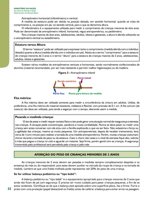 MINISTÉRIO DA SAÚDE
Secretaria de Atenção à Saúde
Departamento de Atenção Básica

Antropômetro horizontal (infantômetro) e vertical:
A medida da estatura pode ser obtida na posição deitada, em sentido horizontal, quando se trata do
comprimento e, na posição em pé, no sentido vertical, para o que se denomina altura.
O infantômetro é o equipamento utilizado para medir o comprimento de crianças menores de dois anos.
Pode ser denominado de antropômetro infantil, horizontal, régua antropométrica, ou pediômetro.
Para crianças maiores de dois anos, adolescentes, adultos, idosos e gestantes, a altura é aferida utilizando-se
o antropômetro vertical ou estadiômetro.

Estatura versus Altura
O termo “estatura” pode ser utilizado para expressar tanto o comprimento (medida aferida com o indivíduo
deitado) quanto a altura (medida aferida com o indivíduo em pé). Adota-se o termo “comprimento” para a estatura
de crianças menores de 2 anos e o termo “altura” para a estatura de crianças maiores de 2 anos, adolescentes,
adultos, idosos e gestantes.
Existem vários modelos de antropômetros verticais e horizontais, sendo normalmente confeccionados de
alumínio (material recomendado, por ser mais resistente e permitir melhor higienização) ou de madeira.
Figura 3 - Antropômetro infantil

Fita métrica:
A fita métrica deve ser utilizada somente para medir a circunferência da cintura em adultos. Utilize, de
preferência, uma fita métrica de material resistente, inelástica e flexível, com precisão de 0,1 cm. A fita comum (de
costura) não deve ser utilizada, pois tende a esgarçar com o tempo, alterando assim a medida.

Pesando e medindo crianças
O ato de pesar e medir requer contato físico e isto pode gerar uma situação normal de insegurança e estresse
nas crianças. A situação pede concentração, paciência e muita cordialidade. Nunca se deve pesar ou medir uma
criança sem antes conversar com ela e/ou com a família explicando o que vai ser feito. Não subestime a força ou
a agilidade das crianças, mesmo as muito pequenas. Um antropometrista, depois de receber treinamento, leva
cerca de 1(um) minuto para realizar a tomada de uma medida antropométrica. Porém, muitas crianças costumam
chorar durante a tomada do peso ou da estatura. Caso o choro não cesse e o nível de estresse fique alto, solicite
à mãe que pegue a criança no colo e aguarde um instante. Seja firme, porém gentil com as crianças. A segurança
transmitida pelo profissional será percebida pela criança e pela mãe.

AFERIÇÃO DO PESO DE CRIANÇAS MENORES DE 2 ANOS
As crianças menores de 2 anos devem ser pesadas e medidas sempre completamente despidas e na
presença da mãe ou do responsável, pois estes devem auxiliar na retirada da roupa da criança e na tomada da
medida. Lembre-se que uma fralda molhada pode representar até 20% do peso de uma criança.
Se for utilizar balança pediátrica ou “tipo bebê”:

32

A balança pediátrica ou “tipo bebê” é o equipamento apropriado para crianças menores de 2 anos que
ainda não ficam de pé com segurança. É preciso ter muito cuidado para pesar crianças pequenas, a fim de se
evitar acidentes. Certifique-se de que a balança está apoiada sobre uma superfície plana, lisa e firme. Forre o
prato com uma proteção (papel destacável ou fralda) antes de calibrar a balança para evitar erros na pesagem.

 
