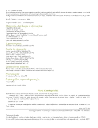 © 2011 Ministério da Saúde.
Todos os direitos reservados. É permitida a reprodução parcial ou total desta obra, desde que citada a fonte e que não seja para venda ou qualquer fim comercial.
A responsabilidade pelos direitos autorais de textos e imagens dessa obra é da área técnica.
A coleção institucional do Ministério da Saúde pode ser acessada, na íntegra, na Biblioteca Virtual em Saúde do Ministério da Saúde: http://www.saude.gov.br/bvs
Série G. Estatística e Informação em Saúde
Tiragem: 1ª edição – 2011 – 25.000 exemplares

Elaboração, distribuição e informações:

MINISTÉRIO DA SAÚDE
Secretaria de Atenção à Saúde
Departamento de Atenção Básica
Coordenação-Geral de Alimentação e Nutrição
SAF Sul, Quadra 2, Lotes 5/6, Edifício Premium, Bloco II, Subsolo, Sala 8
CEP: 70070-600, Brasília – DF
E-mail: cgpan@saude.gov.br
Home page: www.saude.gov.br/nutricao

Supervisão geral:

Ana Beatriz Vasconcellos (CGAN/ DAB/ SAS/ MS)

Equipe de elaboração:

Antônio Fagundes (CGAN/ DAB/ SAS/ MS)
Eduardo Augusto Nilson (CGAN/ DAB/ SAS/ MS)
Janine Giuberti Coutinho (OPAS)
Helen Altoé Duar (CGAN/ DAB/ SAS/ MS)
Kathleen Sousa Oliveira (CGAN/ DAB/ SAS/ MS)
Kelva Aquino (CGAN/ DAB/ SAS/ MS)
Muriel Gubert (Universidade de Brasília)
Natacha Toral (CGAN/ DAB/ SAS/ MS)

Colaboradores especiais:

Wolney Lisboa Conde (Faculdade de Saúde Pública – Universidade de São Paulo)
Márcia Vítolo (Fundação Faculdade Federal de Ciências Médicas de Porto Alegre-RS)

Normalização:

Amanda Soares Moreira - Editora MS

Projeto gráfico, capa e diagramação:
Hosana Seiffert
Impresso no Brasil / Printed in Brazil

Ficha Catalográfica
Brasil. Ministério da Saúde. Secretaria de Atenção à Saúde. Departamento de Atenção Básica.
	 Orientações para a coleta e análise de dados antropométricos em serviços de saúde : Norma Técnica do Sistema de Vigilância Alimentar e
Nutricional - SISVAN / Ministério da Saúde, Secretaria de Atenção à Saúde, Departamento de Atenção Básica. – Brasília : Ministério da Saúde, 2011.
	 76 p. : il. – (Série G. Estatística e Informação em Saúde)
	

ISBN 978-85-334-1813-4

	 1. Sistema de Informações sobre Vigilância alimentar e nutricional. 2. Vigilância nutricional. 3. Administração de serviços de saúde. 4. Gestão do SUS. I.
Título. II. Série.
				
CDU 614:572.087
	

Catalogação na fonte – Coordenação-Geral de Documentação e Informação – Editora MS – OS 2011/0032

Títulos para indexação:
Em inglês: Guidelines for collection and analysis of anthropometric data in health services: technical standard system of food and nutrition surveillance – SISVAN
Em espanhol: Orientaciones para recoger y analizar datos antropométricos en servicios de salud: norma técnica del sistema de vigilancia alimentar y nutricional – SISVAN

 