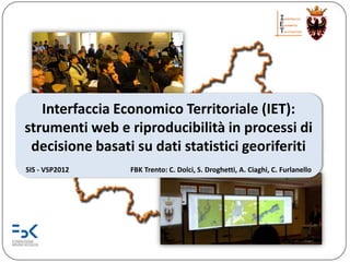 Interfaccia Economico Territoriale (IET):
strumenti web e riproducibilità in processi di
 decisione basati su dati statistici georiferiti
SIS - VSP2012    FBK Trento: C. Dolci, S. Droghetti, A. Ciaghi, C. Furlanello
 