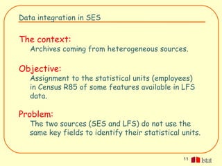 Data integration in SES


The context:
   Archives coming from heterogeneous sources.

Objective:
   Assignment to the statistical units (employees)
   in Census R85 of some features available in LFS
   data.

Problem:
   The two sources (SES and LFS) do not use the
   same key fields to identify their statistical units.


                                                 11
 
