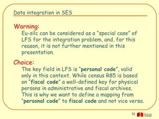 Data integration in SES

Warning:
   Eu-silc can be considered as a “special case” of
   LFS for the integration problem, and, for this
   reason, it is not further mentioned in this
   presentation.
Choice:
   The key field in LFS is “personal code”, valid
   only in this context. While census R85 is based
   on “fiscal code” a well-defined key for physical
   persons in administrative and fiscal archives.
   This is why we want to define a mapping from
   “personal code” to fiscal code and not vice versa.

                                                12
 