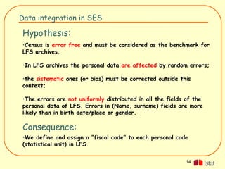Data integration in SES

Hypothesis:
•Census is error free and must be considered as the benchmark for
LFS archives.

•In LFS archives the personal data are affected by random errors;

•the sistematic ones (or bias) must be corrected outside this
context;

•The errors are not uniformly distributed in all the fields of the
personal data of LFS. Errors in (Name, surname) fields are more
likely than in birth date/place or gender.

 Consequence:
•We define and assign a “fiscal code” to each personal code
(statistical unit) in LFS.


                                                           14
 