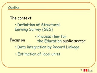 Outline


The context
    • Definition of Structural
    Earning Survey (SES)
               • Process flow for
Focus on         the Education public sector
    • Data integration by Record Linkage
    • Estimation of local units



                                           2
 