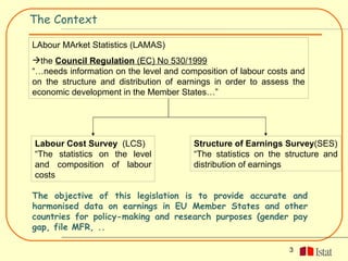 The Context

LAbour MArket Statistics (LAMAS)
the Council Regulation (EC) No 530/1999
“…needs information on the level and composition of labour costs and
on the structure and distribution of earnings in order to assess the
economic development in the Member States…”




Labour Cost Survey (LCS)                Structure of Earnings Survey(SES)
“The statistics on the level            “The statistics on the structure and
and composition of labour               distribution of earnings
costs

The objective of this legislation is to provide accurate and
harmonised data on earnings in EU Member States and other
countries for policy-making and research purposes (gender pay
gap, file MFR, ..

                                                                3
 