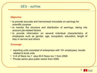SES - outline


Objective
• to provide accurate and harmonised microdata on earnings for
  scientific purpose
• to monitor the structure and distribution of earnings, taking into
  account job-related factors
• to provide information on several individual characteristics of
  employees such as gender, age, occupation, education, length of
  stay in service and others

Coverage

• reporting units consisted of enterprises with 10+ employees; results
  related to local units
• C-K of Nace rev.1 plus M-O Nace rev.1 from 2006
• Private sector plus public sector from 2006



                                                                 4
 