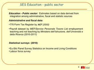 SES Education - public sector

Education - Public sector: Estimates based on data derived from
 integration among administrative, fiscal and statistic sources
Administrative and fiscal data:
• 770 Form Tax Register by MEF (2010)
• Payroll dataset by MEF/Service Personale Tesoro List employement
  teaching and not teaching by Ministero dell’Istruzione, dell’Università e
  della Ricerca (2010-2011)


Statistical surveys (2010):

• Eu-Silc Panel Survey Statistics on Income and Living Conditions
• Labour force survey




                                                                      8
 