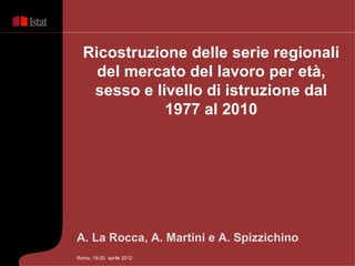 Ricostruzione delle serie regionali
    del mercato del lavoro per età,
   sesso e livello di istruzione dal
             1977 al 2010




A. La Rocca, A. Martini e A. Spizzichino
Roma, 19-20 aprile 2012
 