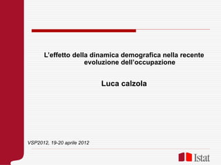 L’effetto della dinamica demografica nella recente
evoluzione dell’occupazione
Luca calzola
VSP2012, 19-20 aprile 2012
 