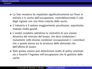Dinamica occupazionale
  Conclusioni




             La fase recessiva ha impattato signiﬁcativamente sui ﬂussi in
             entrata e in uscita dall’occupazione, controbilanciando il calo
             degli ingressi con una forte crescita delle uscite.
             L’industria ` il settore maggiormente penalizzato, soprattutto
                         e
             imprese medio-grandi.
             L’analisi condotta sottolinea la centralit` di una visione
                                                       a
             dinamica del mercato del lavoro, che deve evidenziare i
             mutamenti nelle diverse condizioni occupazionali e i contributi
             che a queste danno sia la struttura della domanda che
             dell’oﬀerta di lavoro.
             Solo questa visione pu` determinare scelte di policy orientate
                                      o
             sia a favorire l’ingresso nell’occupazione che la gestione delle
             uscite.


                    C. Lucarelli, M. Baussola, C. Mussida   Dinamica occupazionale
 
