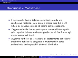 Dinamica occupazionale
  Introduzione



      Introduzione e Motivazione


             Il mercato del lavoro italiano ` caratterizzato da una
                                            e
             signiﬁcativa mobilit`. Ogni anno in media circa 1,6 e 1,8
                                  a
             milioni di individui entrano ed escono dall’occupazione.
             L’aggravarsi della fase recessiva pone numerosi interrogativi
             sulla capacit` del nostro sistema produttivo di fare fronte agli
                          a
             scenari economici futuri.
             Vogliamo veriﬁcare se la capacit` di adattamento del tessuto
                                              a
             produttivo italiano sia adeguata ai mutamenti in corso
             evidenziando anche possibili elementi di criticit`.
                                                              a




                    C. Lucarelli, M. Baussola, C. Mussida   Dinamica occupazionale
 