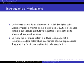 Dinamica occupazionale
  Introduzione



      Introduzione e Motivazione



             Un recente studio Istat basato sui dati dell’Indagine sulle
             Grandi imprese dimostra come la crisi abbia avuto un impatto
             sensibile sul tessuto produttivo industriale, ed anche sulle
             imprese di grandi dimensioni.
             La rilevanza di analisi relative ai ﬂussi occupazionali `
                                                                     e
             testimoniata dalla letteratura economica che ha approfondito
             il legame tra ﬂussi occupazionali e ciclo economico.




                    C. Lucarelli, M. Baussola, C. Mussida   Dinamica occupazionale
 
