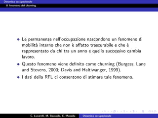Dinamica occupazionale
  Il fenomeno del churning




              Le permanenze nell’occupazione nascondono un fenomeno di
              mobilit` interno che non ` aﬀatto trascurabile e che `
                      a                e                           e
              rappresentato da chi tra un anno e quello successivo cambia
              lavoro.
              Questo fenomeno viene deﬁnito come churning (Burgess, Lane
              and Stevens, 2000; Davis and Haltiwanger, 1999).
              I dati della RFL ci consentono di stimare tale fenomeno.




                     C. Lucarelli, M. Baussola, C. Mussida   Dinamica occupazionale
 
