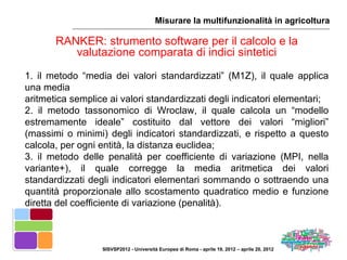 Misurare la multifunzionalità in agricoltura

       RANKER: strumento software per il calcolo e la
          valutazione comparata di indici sintetici
1. il metodo “media dei valori standardizzati” (M1Z), il quale applica
una media
aritmetica semplice ai valori standardizzati degli indicatori elementari;
2. il metodo tassonomico di Wroclaw, il quale calcola un “modello
estremamente ideale” costituito dal vettore dei valori “migliori”
(massimi o minimi) degli indicatori standardizzati, e rispetto a questo
calcola, per ogni entità, la distanza euclidea;
3. il metodo delle penalità per coefficiente di variazione (MPI, nella
variante+), il quale corregge la media aritmetica dei valori
standardizzati degli indicatori elementari sommando o sottraendo una
quantità proporzionale allo scostamento quadratico medio e funzione
diretta del coefficiente di variazione (penalità).



                  SISVSP2012 - Università Europea di Roma - aprile 19, 2012 – aprile 20, 2012
 