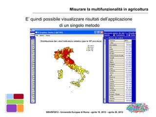 Misurare la multifunzionalità in agricoltura

E’ quindi possibile visualizzare risultati dell’applicazione
                   di un singolo metodo




           SISVSP2012 - Università Europea di Roma - aprile 19, 2012 – aprile 20, 2012
 