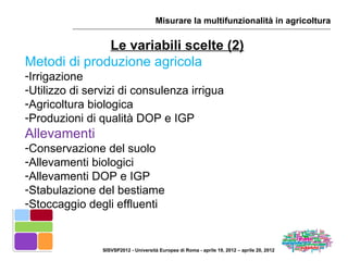 Misurare la multifunzionalità in agricoltura


              Le variabili scelte (2)
Metodi di produzione agricola
-Irrigazione
-Utilizzo di servizi di consulenza irrigua
-Agricoltura biologica
-Produzioni di qualità DOP e IGP
Allevamenti
-Conservazione del suolo
-Allevamenti biologici
-Allevamenti DOP e IGP
-Stabulazione del bestiame
-Stoccaggio degli effluenti


                SISVSP2012 - Università Europea di Roma - aprile 19, 2012 – aprile 20, 2012
 