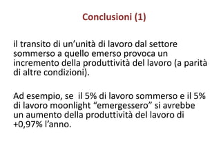 Conclusioni (1)

il transito di un’unità di lavoro dal settore
sommerso a quello emerso provoca un
incremento della produttività del lavoro (a parità
di altre condizioni).

Ad esempio, se il 5% di lavoro sommerso e il 5%
di lavoro moonlight “emergessero” si avrebbe
un aumento della produttività del lavoro di
+0,97% l’anno.
 