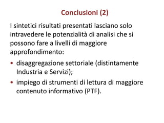 Conclusioni (2)
I sintetici risultati presentati lasciano solo
intravedere le potenzialità di analisi che si
possono fare a livelli di maggiore
approfondimento:
• disaggregazione settoriale (distintamente
  Industria e Servizi);
• impiego di strumenti di lettura di maggiore
  contenuto informativo (PTF).
 