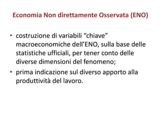 Economia Non direttamente Osservata (ENO)

• costruzione di variabili “chiave”
  macroeconomiche dell’ENO, sulla base delle
  statistiche ufficiali, per tener conto delle
  diverse dimensioni del fenomeno;
• prima indicazione sul diverso apporto alla
  produttività del lavoro.
 