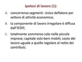 Ipotesi di lavoro (1):
A. concorrenza segmenti. Unico deflatore per
   settore di attività economica;
B. la componente di lavoro irregolare è diffusa
   dall’ISTAT;
C. totalmente sommerso solo nelle piccole
   imprese; capitale solo beni mobili; costo del
   lavoro uguale a quello regolare al netto dei
   contributi;
 