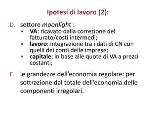 Ipotesi di lavoro (2):
D. settore moonlight :
   • VA: ricavato dalla correzione del
      fatturato/costi intermedi;
   • lavoro: integrazione tra i dati di CN con
      quelli dei conti delle imprese;
   • capitale: in base alle quote di VA a prezzi
      costanti;
E. le grandezze dell’economia regolare: per
   sottrazione dal totale dell’economia delle
   componenti irregolari.
 