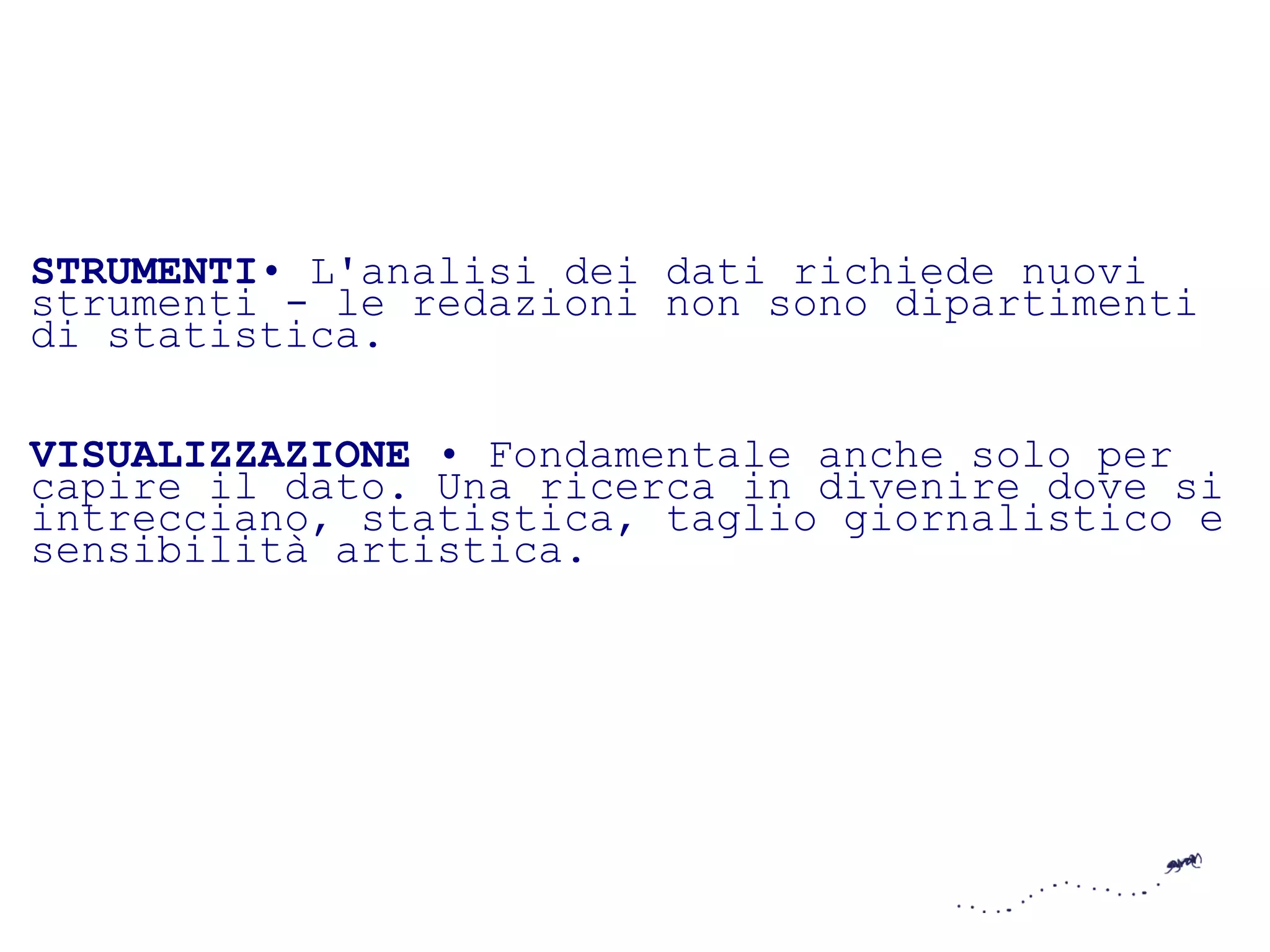 STRUMENTI• L'analisi dei dati richiede nuovi
strumenti - le redazioni non sono dipartimenti
di statistica.

VISUALIZZAZIONE • Fondamentale anche solo per
capire il dato. Una ricerca in divenire dove si
intrecciano, statistica, taglio giornalistico e
sensibilità artistica.
 