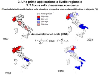 3. Una prima applicazione a livello regionale
                           3. 2 Focus sulla dimensione economica
►Valori relativi della soddisfazione sulla situazione economica: risorse disponibili ottime o adeguate (%)




                                 Autocorrelazione Locale (LISA)
  1997                                     zi                    n
                                                                                              2003
                                     Ii =        × zi dove zi = ∑ wi , j z j
                                                    °       °

                                          ∑
                                          i
                                             zi2                j =1




                                                               2010
    2008
 
